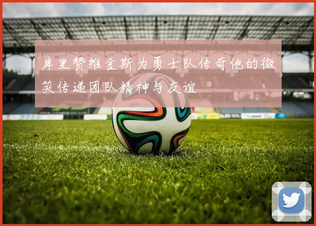 库里赞维金斯为勇士队传奇他的微笑传递团队精神与友谊