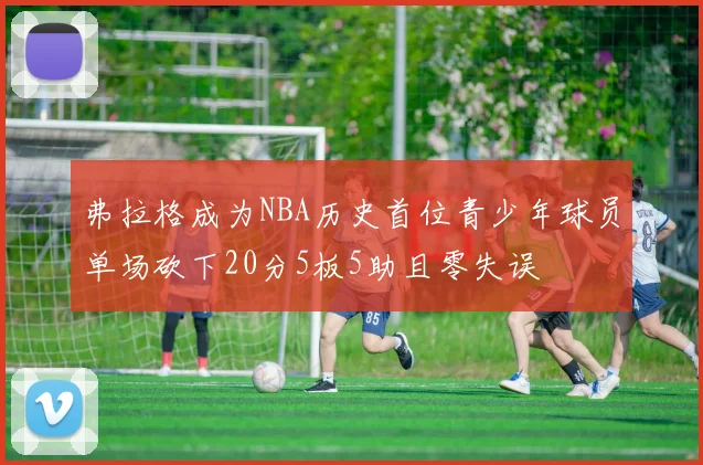 弗拉格成为NBA历史首位青少年球员单场砍下20分5板5助且零失误