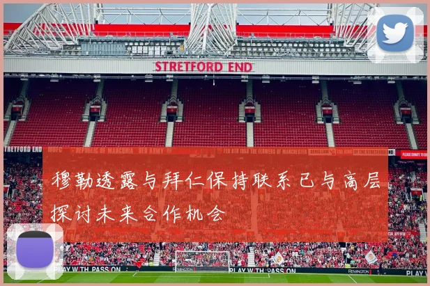 穆勒透露与拜仁保持联系已与高层探讨未来合作机会