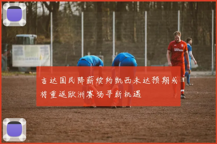 吉达国民降薪续约凯西未达预期或将重返欧洲赛场寻新机遇