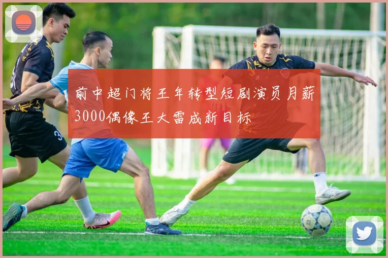 前中超门将王年转型短剧演员月薪3000偶像王大雷成新目标
