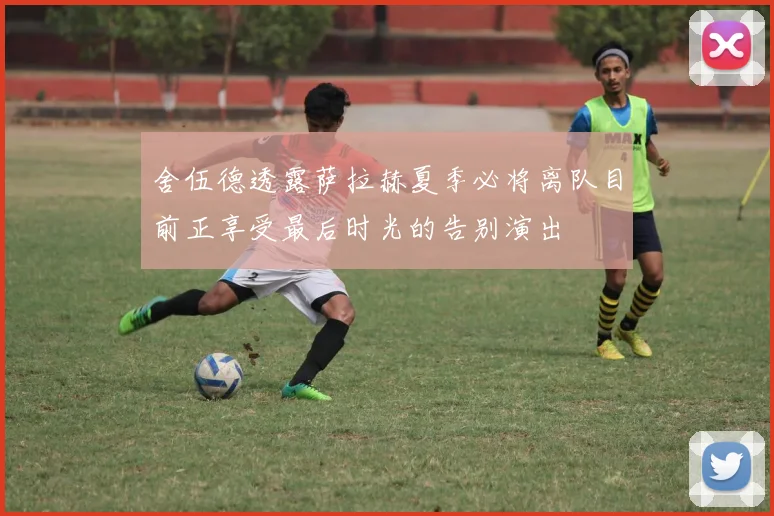 舍伍德透露萨拉赫夏季必将离队目前正享受最后时光的告别演出
