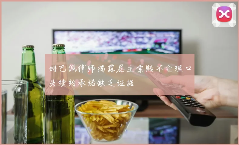 姆巴佩律师揭露雇主索赔不合理口头续约承诺缺乏证据