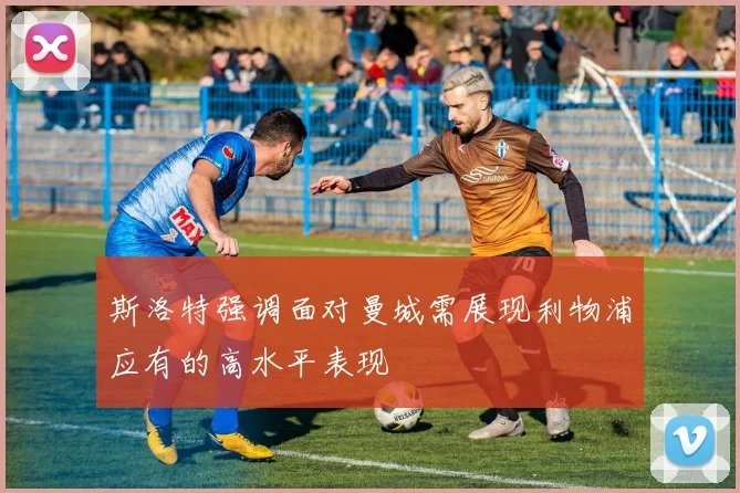 斯洛特强调面对曼城需展现利物浦应有的高水平表现