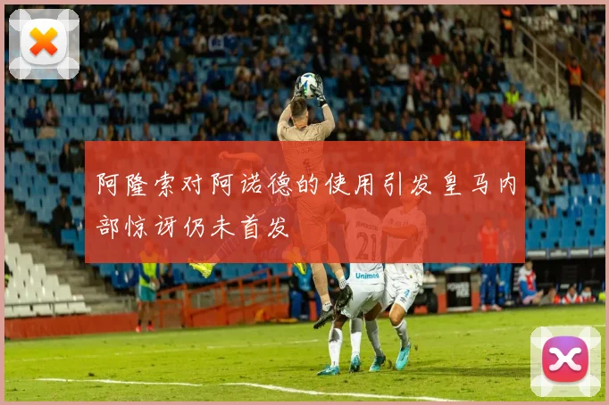阿隆索对阿诺德的使用引发皇马内部惊讶仍未首发