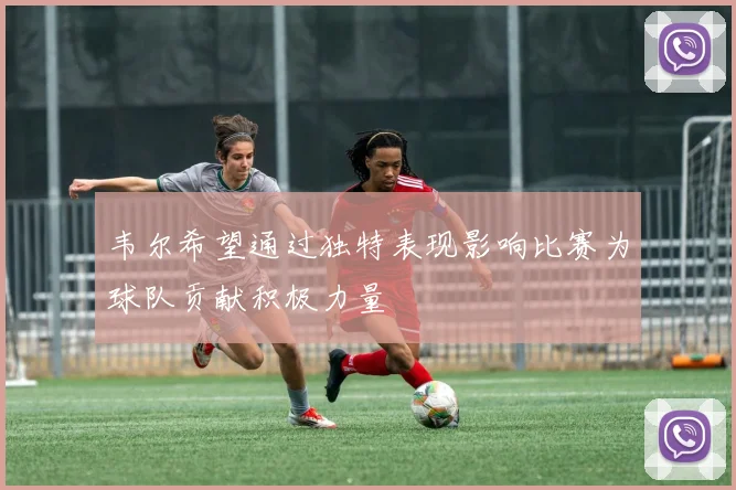 韦尔希望通过独特表现影响比赛为球队贡献积极力量