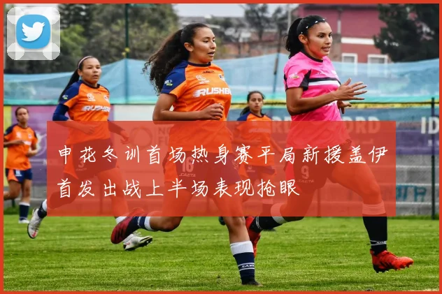 申花冬训首场热身赛平局新援盖伊首发出战上半场表现抢眼