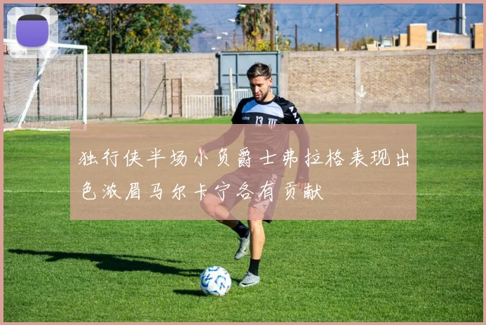 独行侠半场小负爵士弗拉格表现出色浓眉马尔卡宁各有贡献