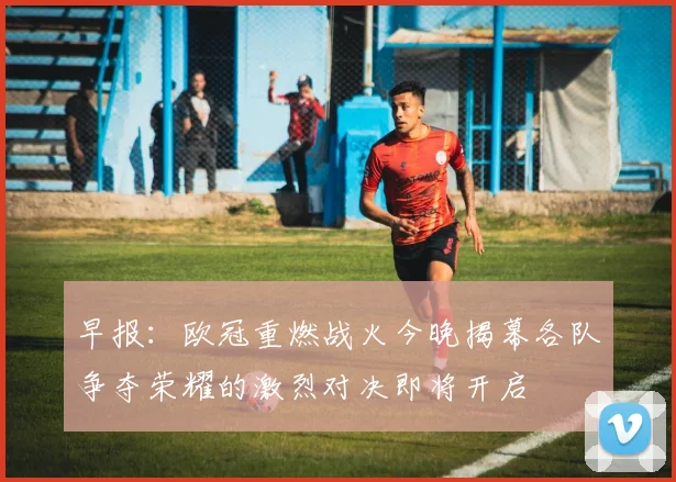 早报：欧冠重燃战火今晚揭幕各队争夺荣耀的激烈对决即将开启