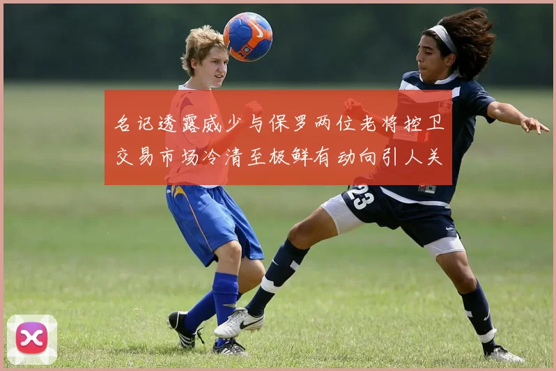 名记透露威少与保罗两位老将控卫交易市场冷清至极鲜有动向引人关注
