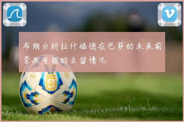 布朗分析拉什福德在巴萨的未来前景及可能的去留情况