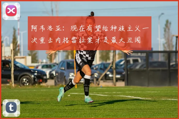 阿韦洛亚：现在有望给种族主义一次重击内格雷拉案才是最大丑闻