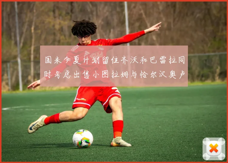 国米今夏计划留住齐沃和巴雷拉同时考虑出售小图拉姆与恰尔汉奥卢