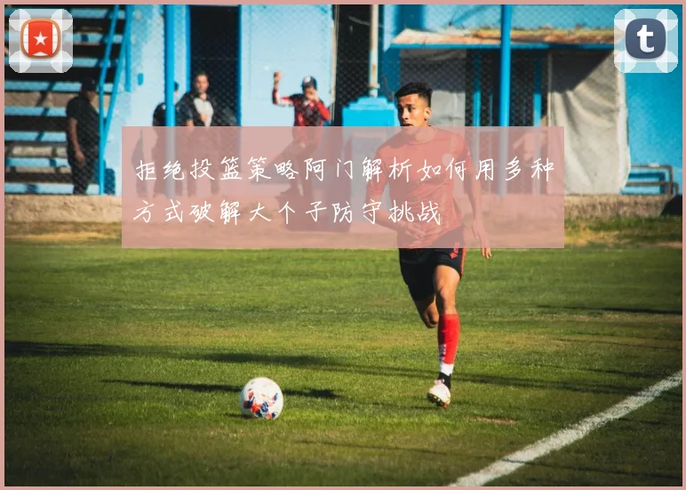 拒绝投篮策略阿门解析如何用多种方式破解大个子防守挑战