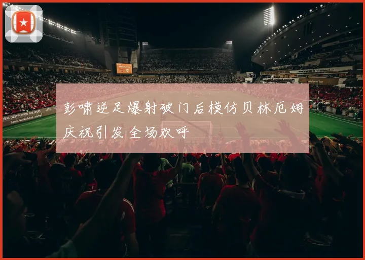 彭啸逆足爆射破门后模仿贝林厄姆庆祝引发全场欢呼