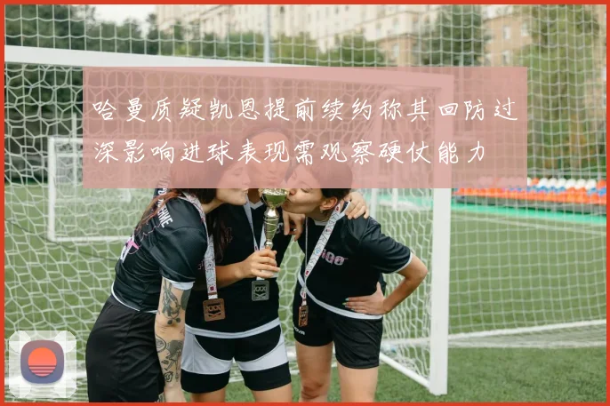 哈曼质疑凯恩提前续约称其回防过深影响进球表现需观察硬仗能力