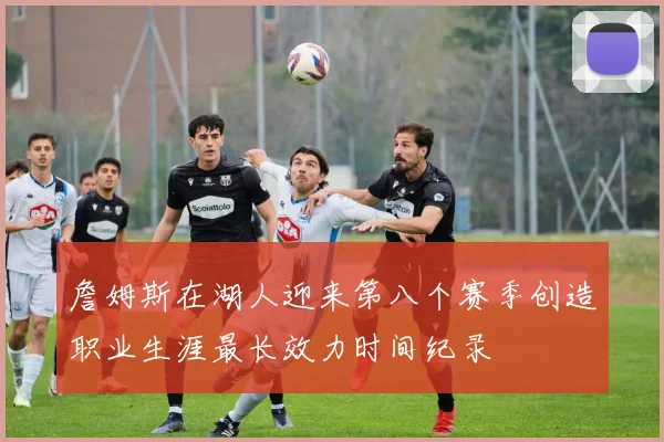 詹姆斯在湖人迎来第八个赛季创造职业生涯最长效力时间纪录