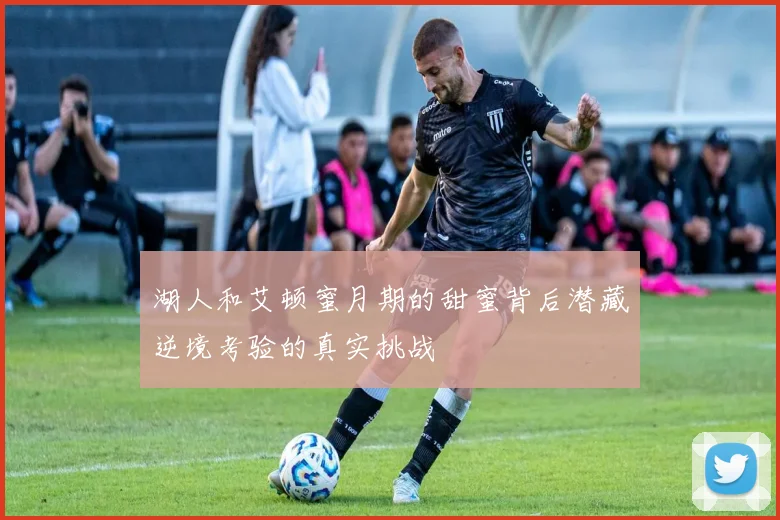 湖人和艾顿蜜月期的甜蜜背后潜藏逆境考验的真实挑战