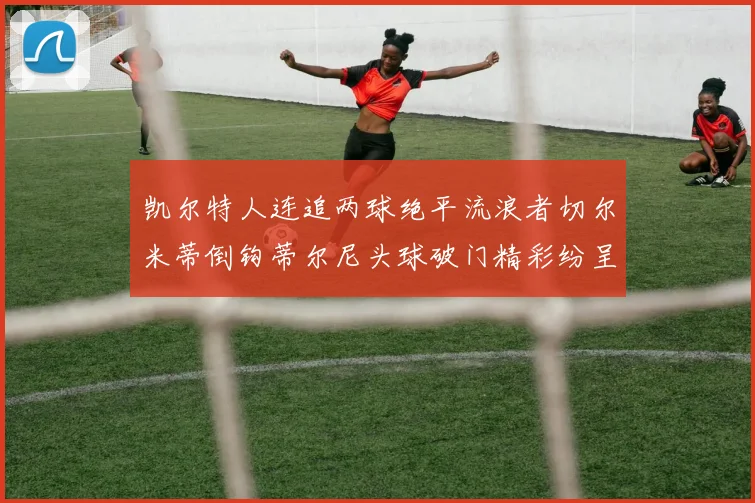 凯尔特人连追两球绝平流浪者切尔米蒂倒钩蒂尔尼头球破门精彩纷呈