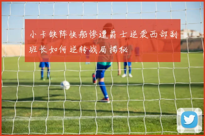 小卡缺阵快船惨遭爵士逆袭西部副班长如何逆转战局揭秘