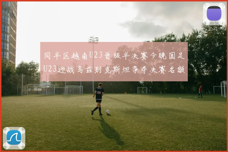 同半区越南U23晋级半决赛今晚国足U23迎战乌兹别克斯坦争夺决赛名额