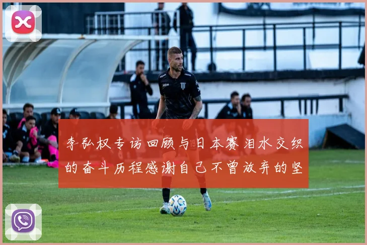 李弘权专访回顾与日本赛泪水交织的奋斗历程感谢自己不曾放弃的坚持